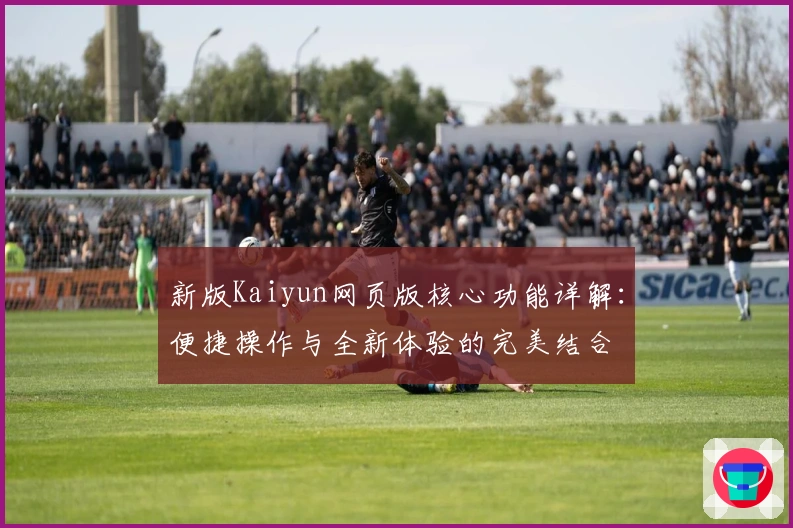 新版Kaiyun网页版核心功能详解：便捷操作与全新体验的完美结合